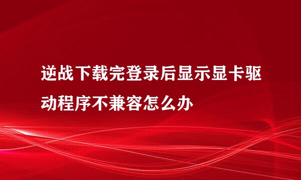 逆战下载完登录后显示显卡驱动程序不兼容怎么办