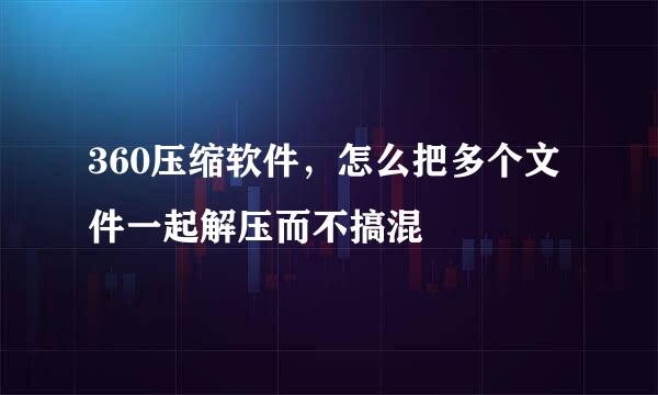 360压缩软件，怎么把多个文件一起解压而不搞混