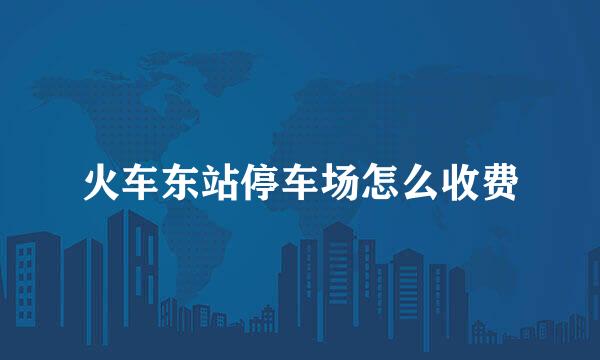 火车东站停车场怎么收费