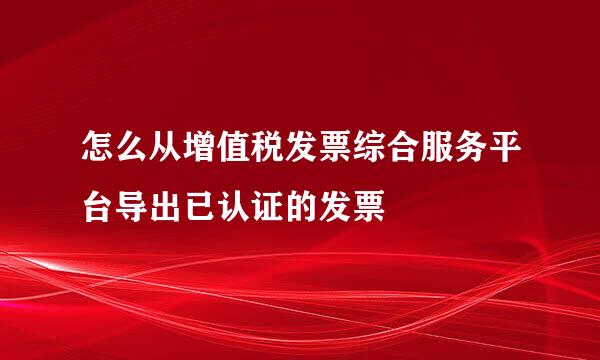 怎么从增值税发票综合服务平台导出已认证的发票