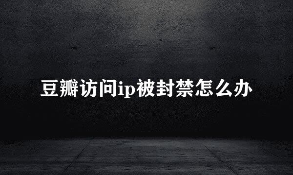豆瓣访问ip被封禁怎么办