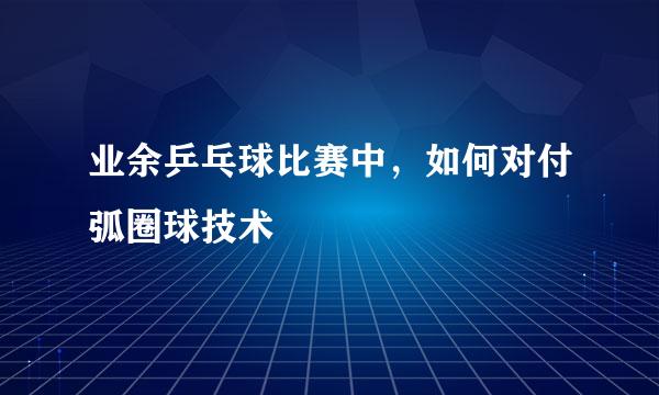 业余乒乓球比赛中，如何对付弧圈球技术
