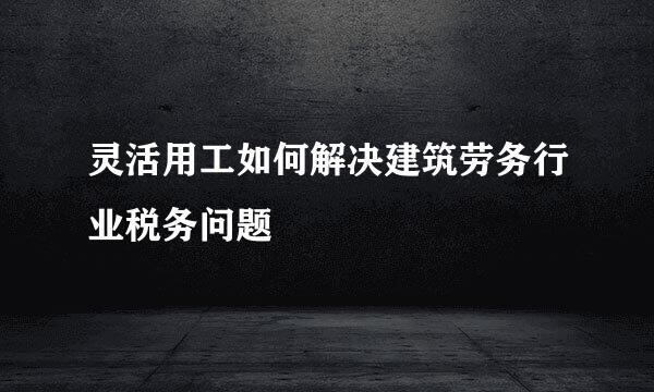 灵活用工如何解决建筑劳务行业税务问题