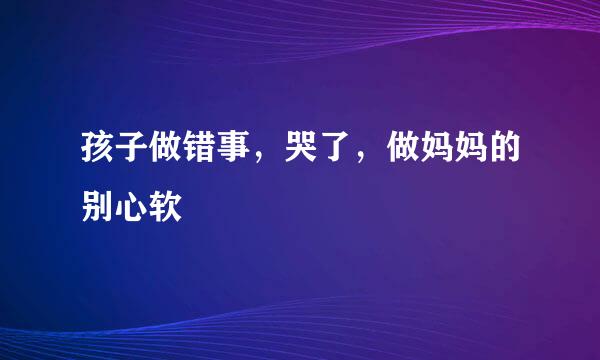 孩子做错事，哭了，做妈妈的别心软