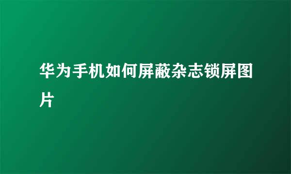华为手机如何屏蔽杂志锁屏图片