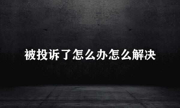 被投诉了怎么办怎么解决