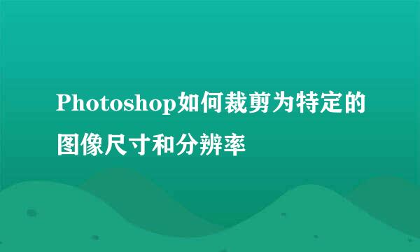 Photoshop如何裁剪为特定的图像尺寸和分辨率