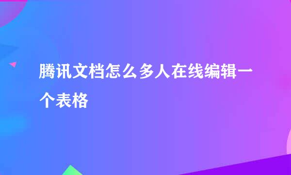 腾讯文档怎么多人在线编辑一个表格