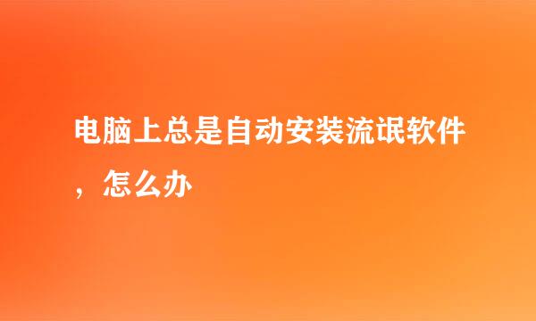 电脑上总是自动安装流氓软件，怎么办