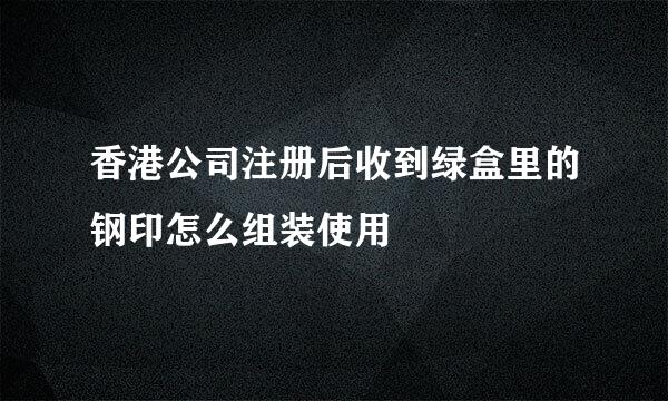 香港公司注册后收到绿盒里的钢印怎么组装使用