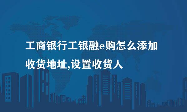 工商银行工银融e购怎么添加收货地址,设置收货人