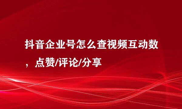 抖音企业号怎么查视频互动数，点赞/评论/分享