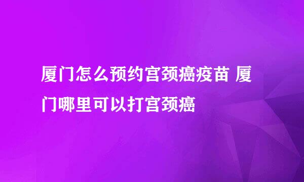 厦门怎么预约宫颈癌疫苗 厦门哪里可以打宫颈癌