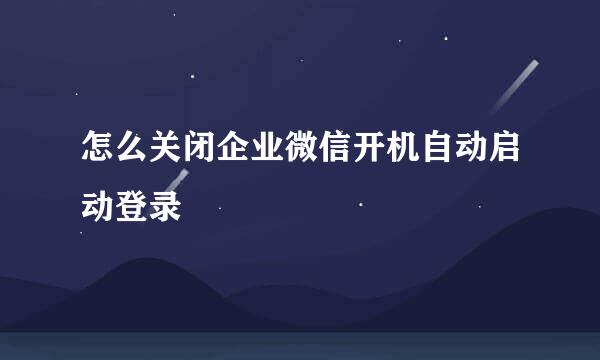 怎么关闭企业微信开机自动启动登录