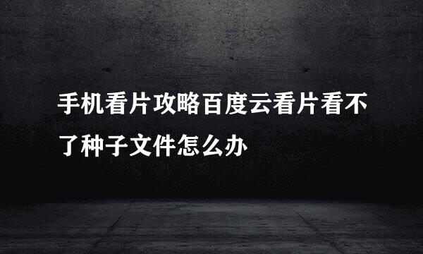 手机看片攻略百度云看片看不了种子文件怎么办