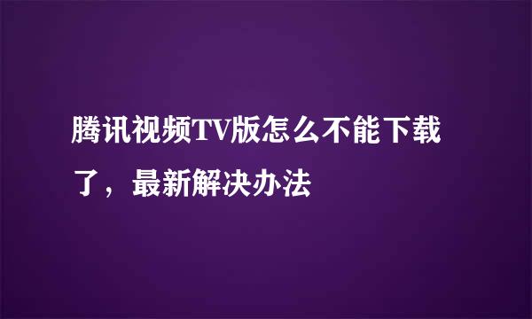 腾讯视频TV版怎么不能下载了，最新解决办法