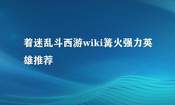 着迷乱斗西游wiki篝火强力英雄推荐