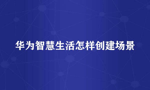 华为智慧生活怎样创建场景