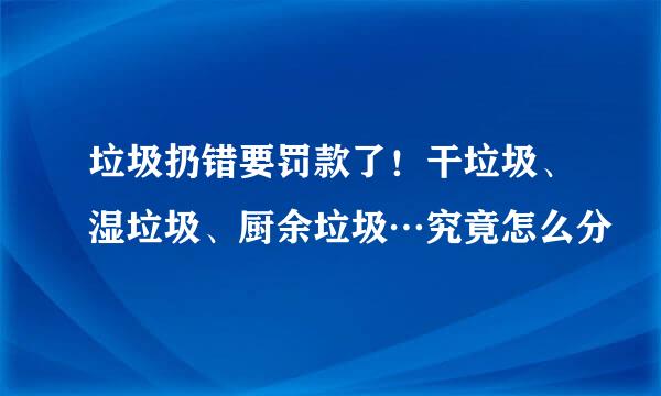 垃圾扔错要罚款了！干垃圾、湿垃圾、厨余垃圾…究竟怎么分