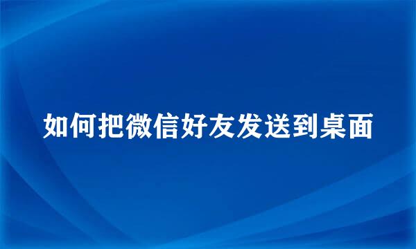 如何把微信好友发送到桌面