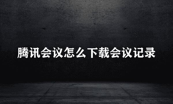 腾讯会议怎么下载会议记录