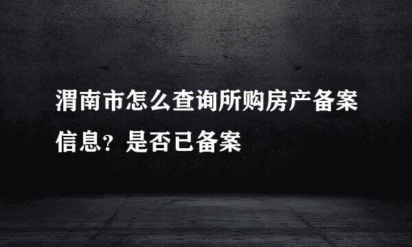 渭南市怎么查询所购房产备案信息？是否已备案