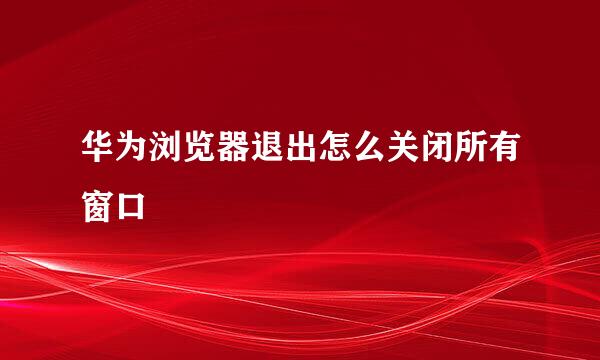 华为浏览器退出怎么关闭所有窗口