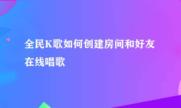 全民K歌如何创建房间和好友在线唱歌