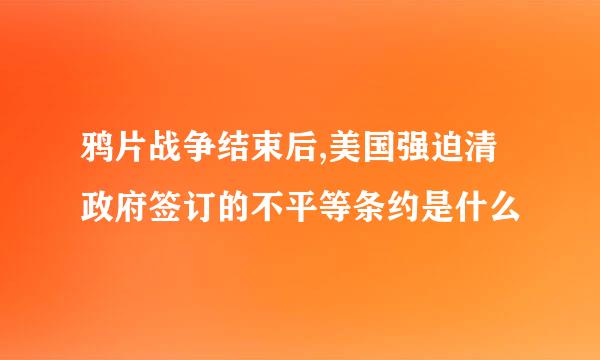 鸦片战争结束后,美国强迫清政府签订的不平等条约是什么