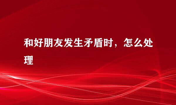 和好朋友发生矛盾时，怎么处理