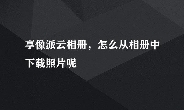 享像派云相册，怎么从相册中下载照片呢