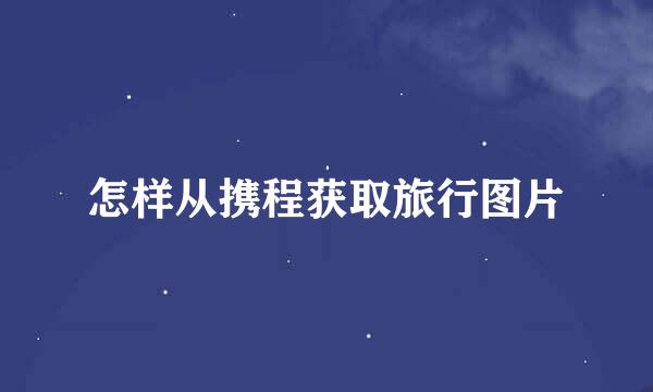 怎样从携程获取旅行图片