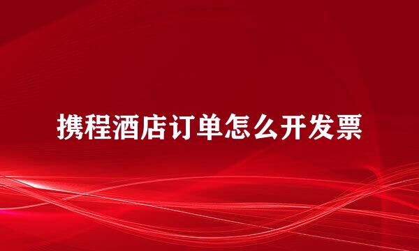 携程酒店订单怎么开发票
