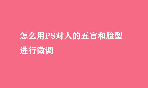 怎么用PS对人的五官和脸型进行微调