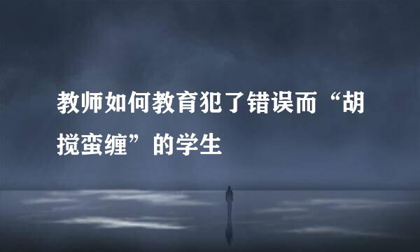 教师如何教育犯了错误而“胡搅蛮缠”的学生