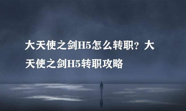 大天使之剑H5怎么转职？大天使之剑H5转职攻略