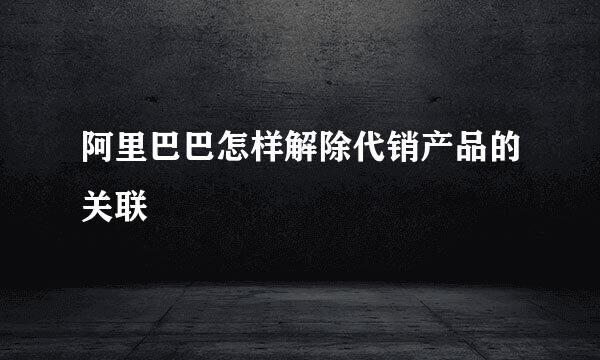 阿里巴巴怎样解除代销产品的关联