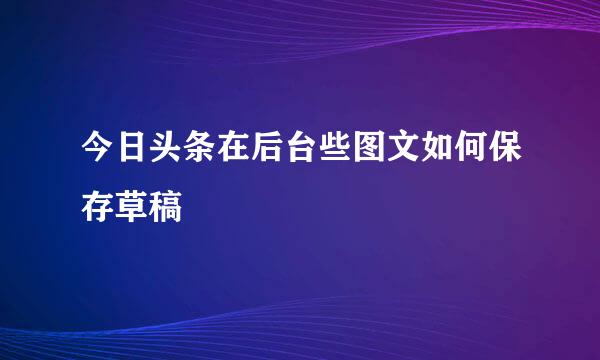 今日头条在后台些图文如何保存草稿
