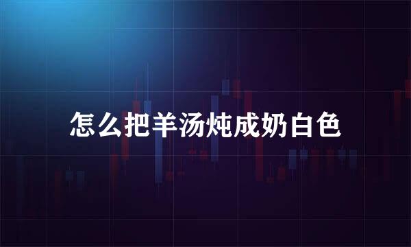 怎么把羊汤炖成奶白色
