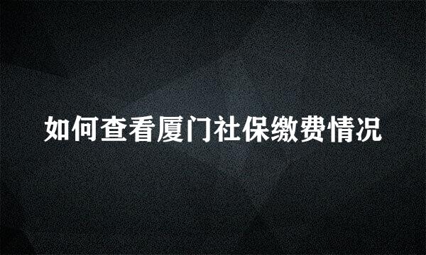 如何查看厦门社保缴费情况