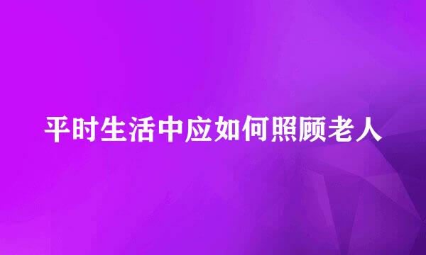 平时生活中应如何照顾老人