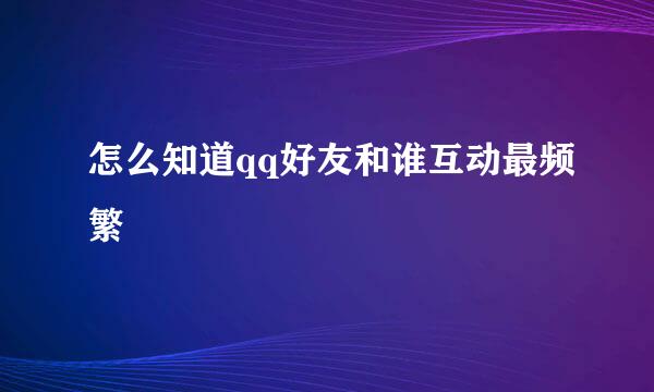 怎么知道qq好友和谁互动最频繁