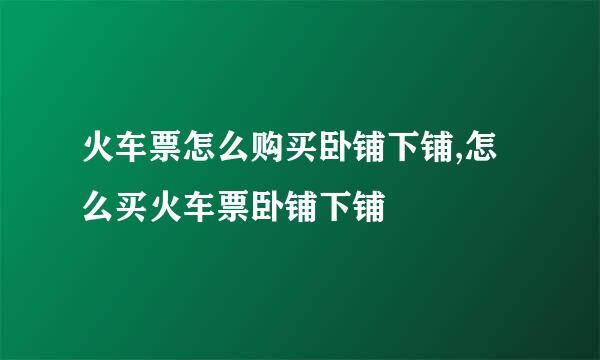 火车票怎么购买卧铺下铺,怎么买火车票卧铺下铺
