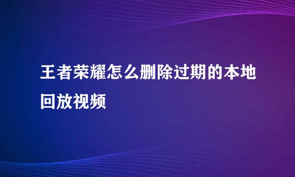 王者荣耀怎么删除过期的本地回放视频