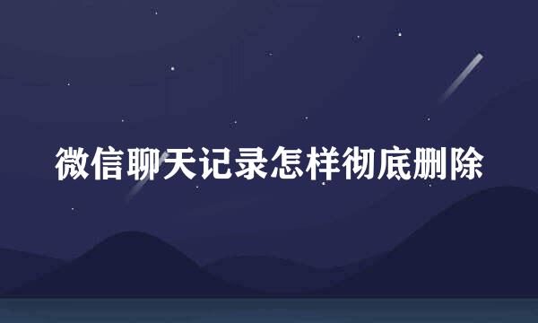 微信聊天记录怎样彻底删除