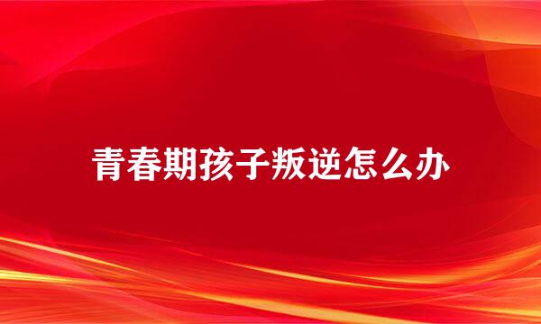 青春期孩子叛逆怎么办