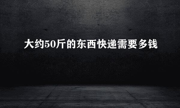 大约50斤的东西快递需要多钱