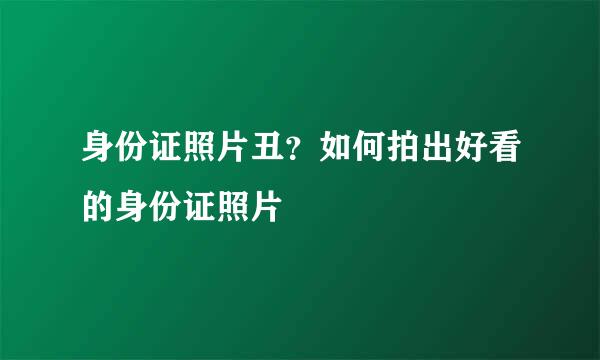 身份证照片丑？如何拍出好看的身份证照片