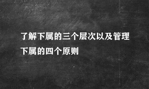 了解下属的三个层次以及管理下属的四个原则