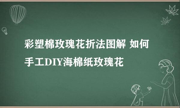 彩塑棉玫瑰花折法图解 如何手工DIY海棉纸玫瑰花